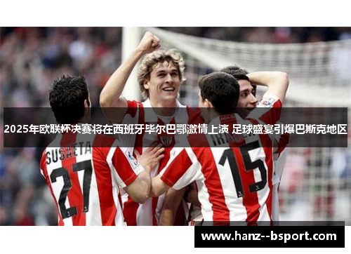 2025年欧联杯决赛将在西班牙毕尔巴鄂激情上演 足球盛宴引爆巴斯克地区